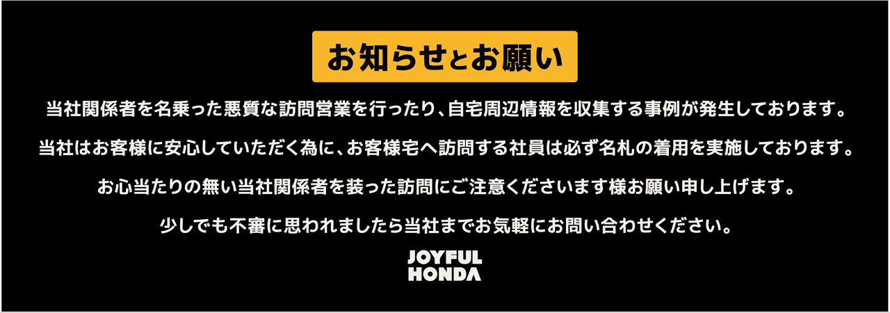 お知らせとお願い 当社関係者を名乗った悪質な訪問営業を行ったり、自宅周辺情報を収集する事例が発生しております。当社はお客様に安心していただく為に、お客様宅へ訪問する社員は必ず名札の着用を実施しております。お心当たりの無い当社関係者を装った訪問にご注意くださいます様お願い申し上げます。少しでも不審に思われましたら当社までお気軽にお問い合わせください。JOYFUL HONDA